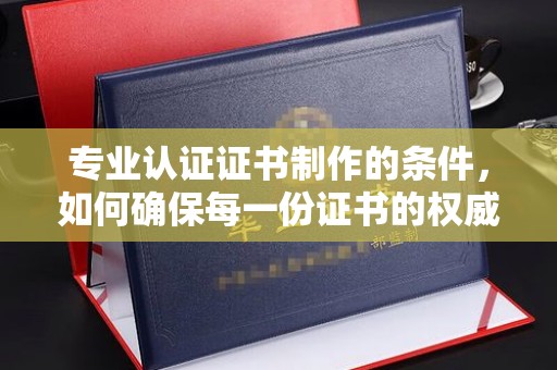 六横专业认证证书制作的条件，如何确保每一份证书的权威与可信